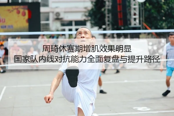 周琦休赛期增肌效果明显 国家队内线对抗能力全面复盘与提升路径