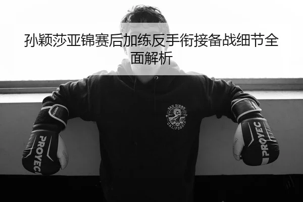 孙颖莎亚锦赛后加练反手衔接备战细节全面解析