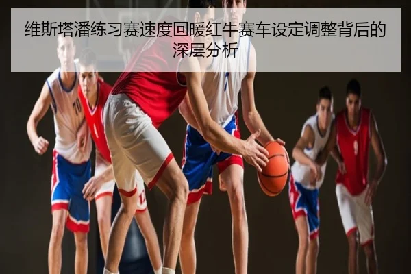 维斯塔潘练习赛速度回暖红牛赛车设定调整背后的深层分析