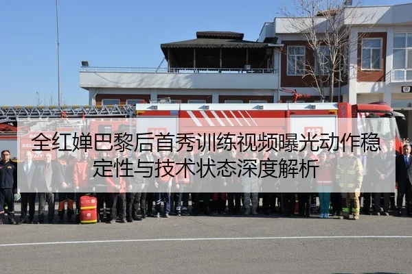 全红婵巴黎后首秀训练视频曝光动作稳定性与技术状态深度解析