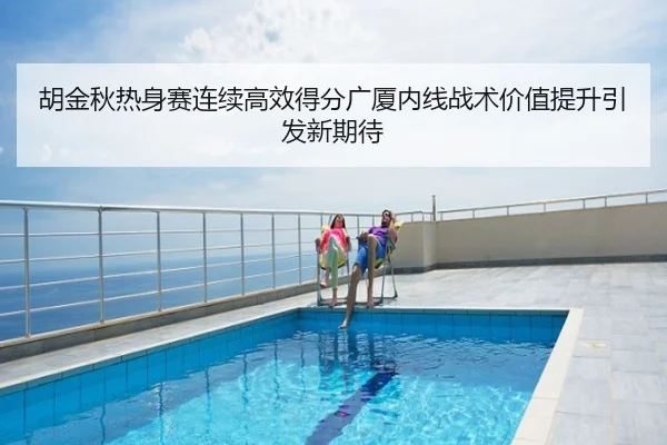 胡金秋热身赛连续高效得分广厦内线战术价值提升引发新期待