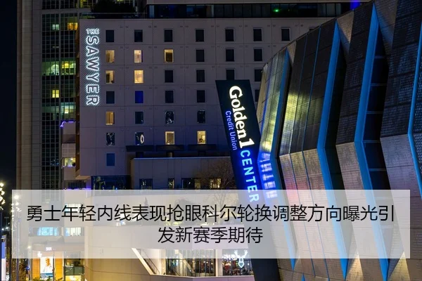 勇士年轻内线表现抢眼科尔轮换调整方向曝光引发新赛季期待