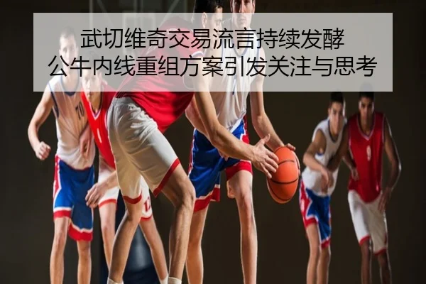 武切维奇交易流言持续发酵 公牛内线重组方案引发关注与思考
